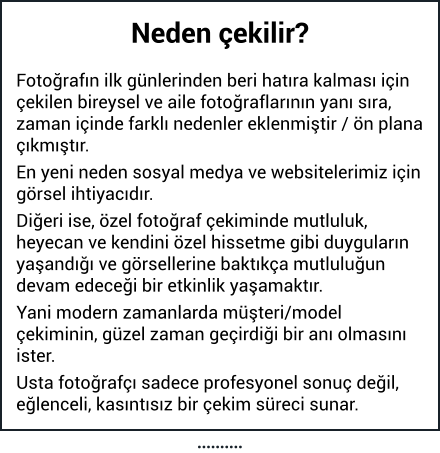 Neden çekilir?  Fotoğrafın ilk günlerinden beri hatıra kalması için çekilen bireysel ve aile fotoğraflarının yanı sıra, zaman içinde farklı nedenler eklenmiştir / ön plana çıkmıştır. En yeni neden sosyal medya ve websitelerimiz için görsel ihtiyacıdır. Diğeri ise, özel fotoğraf çekiminde mutluluk, heyecan ve kendini özel hissetme gibi duyguların yaşandığı ve görsellerine baktıkça mutluluğun devam edeceği bir etkinlik yaşamaktır. Yani modern zamanlarda müşteri/model çekiminin, güzel zaman geçirdiği bir anı olmasını ister. Usta fotoğrafçı sadece profesyonel sonuç değil, eğlenceli, kasıntısız bir çekim süreci sunar. ……….